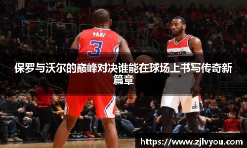 保罗与沃尔的巅峰对决谁能在球场上书写传奇新篇章